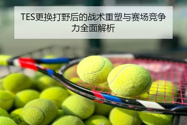 TES更换打野后的战术重塑与赛场竞争力全面解析