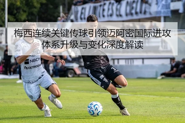 梅西连续关键传球引领迈阿密国际进攻体系升级与变化深度解读