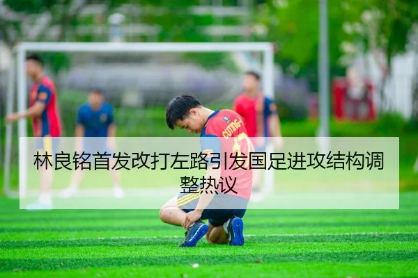 林良铭首发改打左路引发国足进攻结构调整热议