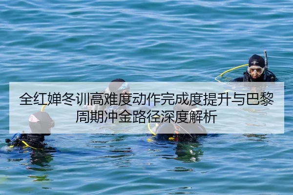 全红婵冬训高难度动作完成度提升与巴黎周期冲金路径深度解析