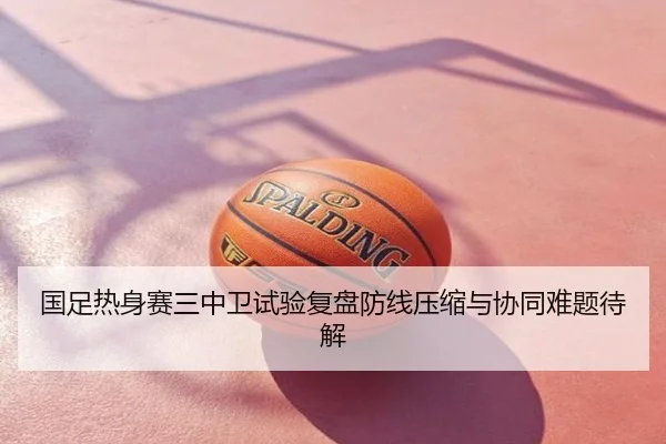 国足热身赛三中卫试验复盘防线压缩与协同难题待解