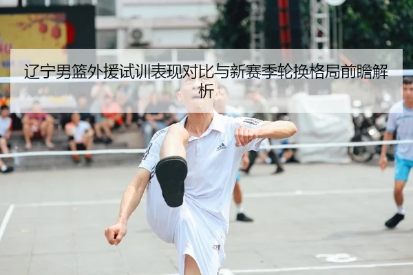 辽宁男篮外援试训表现对比与新赛季轮换格局前瞻解析