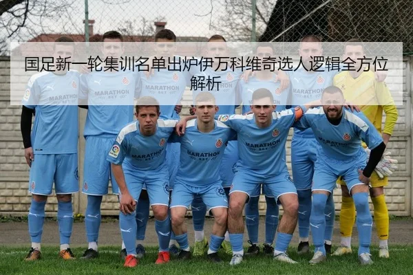国足新一轮集训名单出炉伊万科维奇选人逻辑全方位解析