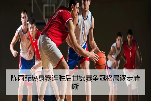 陈雨菲热身赛连胜后世锦赛争冠格局逐步清晰